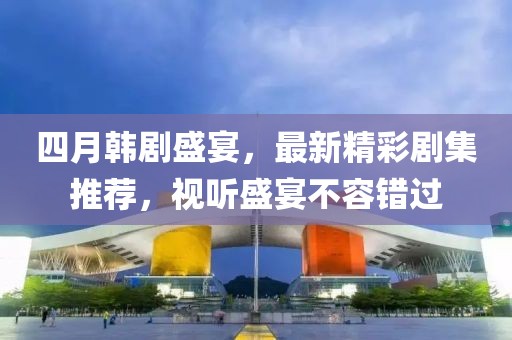 四月韩剧盛宴，最新精彩剧集推荐，视听盛宴不容错过