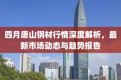 四月唐山钢材行情深度解析，最新市场动态与趋势报告