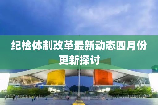 纪检体制改革最新动态四月份更新探讨