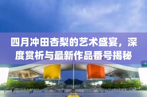 四月冲田杏梨的艺术盛宴，深度赏析与最新作品番号揭秘
