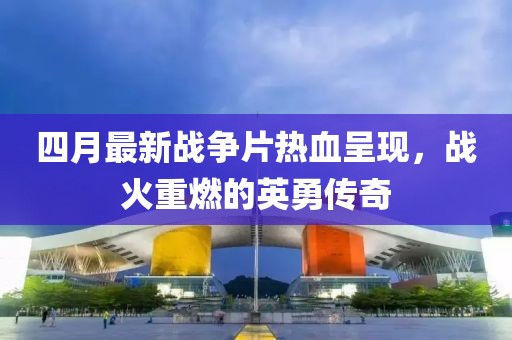 四月最新战争片热血呈现，战火重燃的英勇传奇