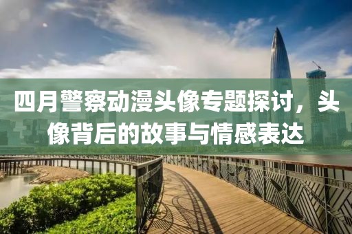 四月警察动漫头像专题探讨，头像背后的故事与情感表达