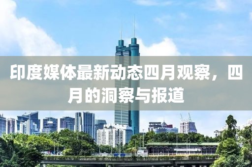印度媒体最新动态四月观察，四月的洞察与报道