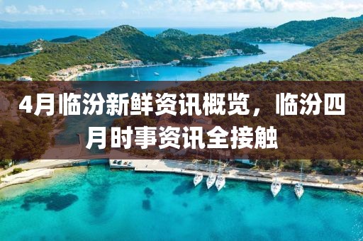 4月临汾新鲜资讯概览，临汾四月时事资讯全接触