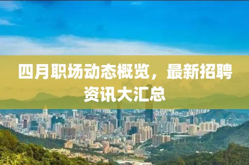 四月职场动态概览，最新招聘资讯大汇总