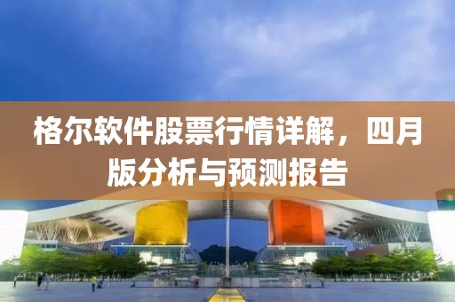 格尔软件股票行情详解，四月版分析与预测报告