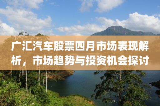 广汇汽车股票四月市场表现解析，市场趋势与投资机会探讨