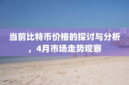 当前比特币价格的探讨与分析，4月市场走势观察