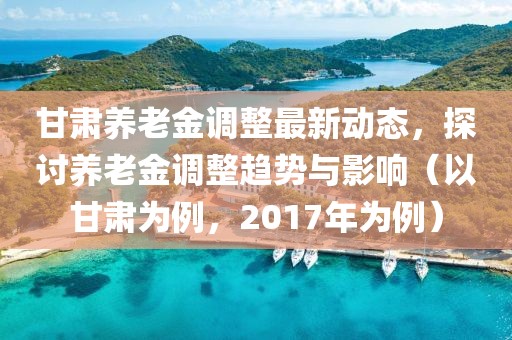 甘肃养老金调整最新动态，探讨养老金调整趋势与影响（以甘肃为例，2017年为例）