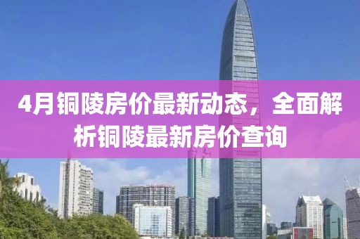 4月铜陵房价最新动态，全面解析铜陵最新房价查询