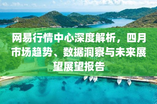 网易行情中心深度解析，四月市场趋势、数据洞察与未来展望展望报告