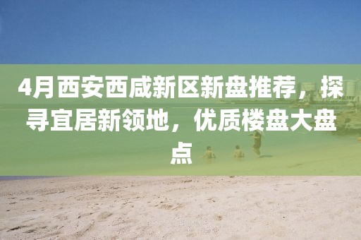 4月西安西咸新区新盘推荐，探寻宜居新领地，优质楼盘大盘点