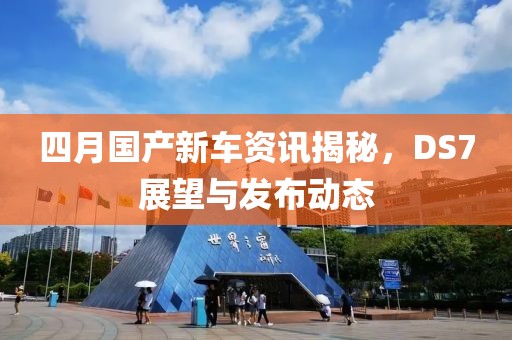 四月国产新车资讯揭秘，DS7展望与发布动态