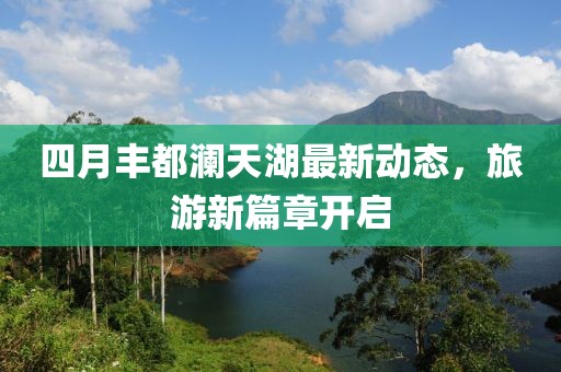四月丰都澜天湖最新动态，旅游新篇章开启