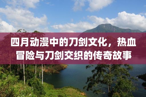 四月动漫中的刀剑文化，热血冒险与刀剑交织的传奇故事