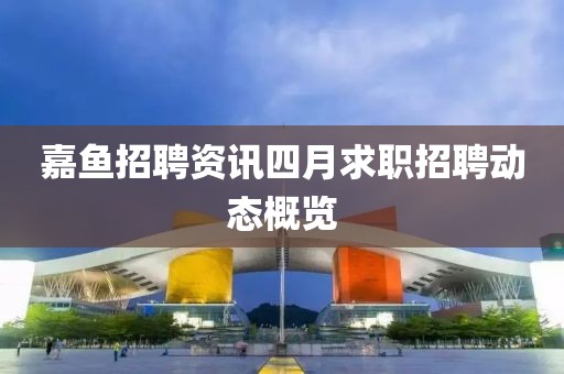 嘉鱼招聘资讯四月求职招聘动态概览