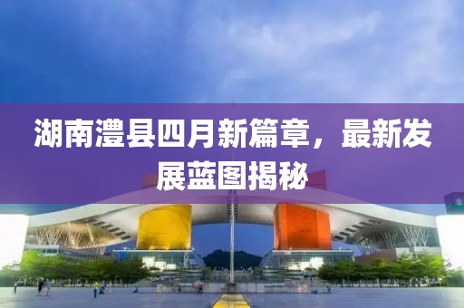 湖南澧县四月新篇章，最新发展蓝图揭秘
