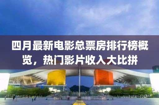 四月最新电影总票房排行榜概览，热门影片收入大比拼