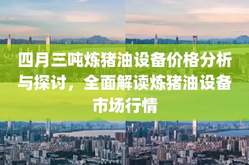 四月三吨炼猪油设备价格分析与探讨，全面解读炼猪油设备市场行情