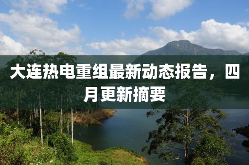 大连热电重组最新动态报告，四月更新摘要