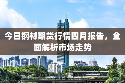 今日钢材期货行情四月报告，全面解析市场走势