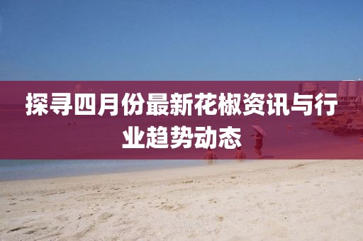 探寻四月份最新花椒资讯与行业趋势动态