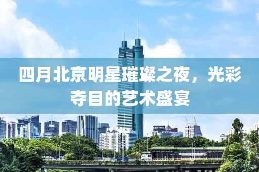 四月北京明星璀璨之夜，光彩夺目的艺术盛宴