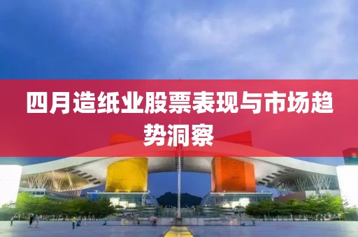 四月造纸业股票表现与市场趋势洞察