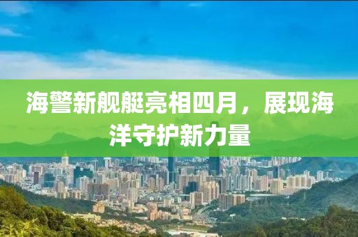 海警新舰艇亮相四月，展现海洋守护新力量