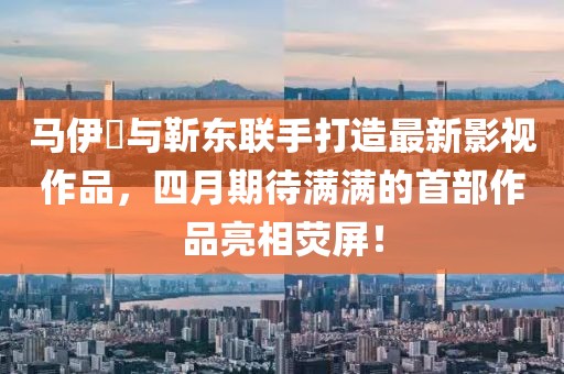 马伊琍与靳东联手打造最新影视作品，四月期待满满的首部作品亮相荧屏！