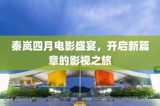 秦岚四月电影盛宴，开启新篇章的影视之旅