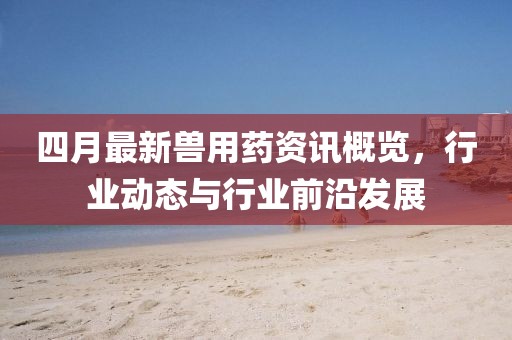 四月最新兽用药资讯概览，行业动态与行业前沿发展