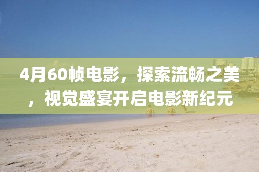 4月60帧电影，探索流畅之美，视觉盛宴开启电影新纪元