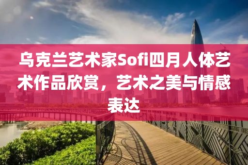 乌克兰艺术家Sofi四月人体艺术作品欣赏，艺术之美与情感表达