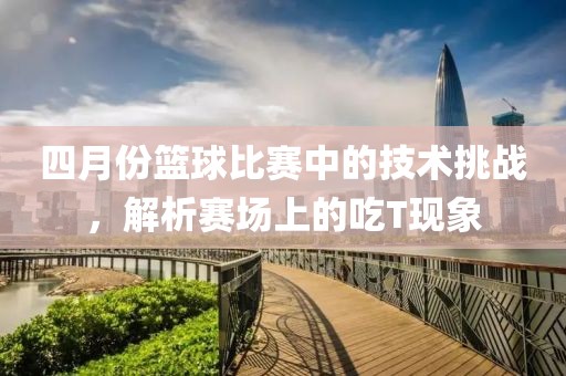 四月份篮球比赛中的技术挑战，解析赛场上的吃T现象