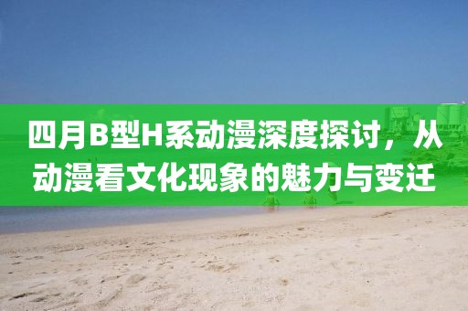 四月B型H系动漫深度探讨，从动漫看文化现象的魅力与变迁