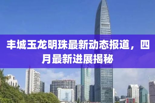 丰城玉龙明珠最新动态报道，四月最新进展揭秘
