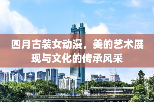 四月古装女动漫，美的艺术展现与文化的传承风采