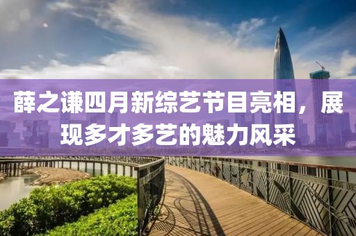 薛之谦四月新综艺节目亮相，展现多才多艺的魅力风采