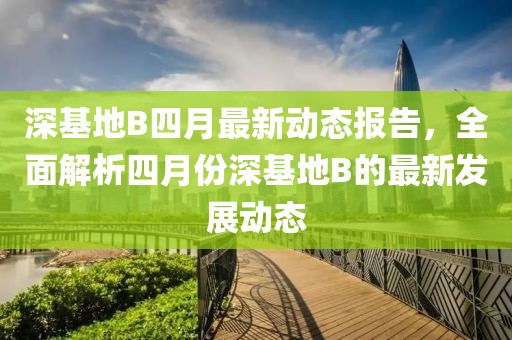 深基地B四月最新动态报告，全面解析四月份深基地B的最新发展动态