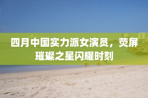 四月中国实力派女演员，荧屏璀璨之星闪耀时刻