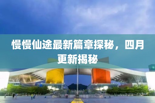 慢慢仙途最新篇章探秘，四月更新揭秘