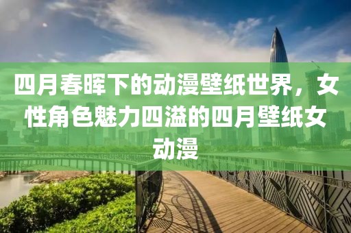 四月春晖下的动漫壁纸世界，女性角色魅力四溢的四月壁纸女动漫