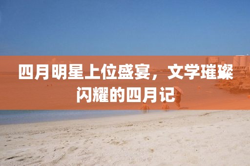 四月明星上位盛宴，文学璀璨闪耀的四月记