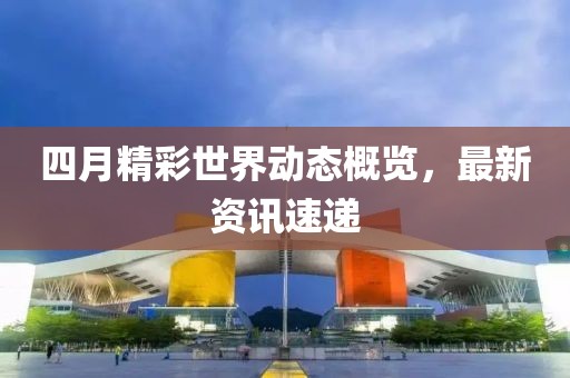 四月精彩世界动态概览，最新资讯速递