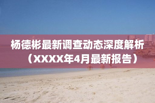 杨德彬最新调查动态深度解析（XXXX年4月最新报告）