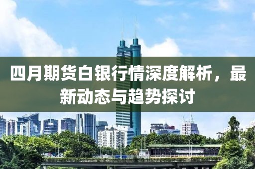 四月期货白银行情深度解析，最新动态与趋势探讨