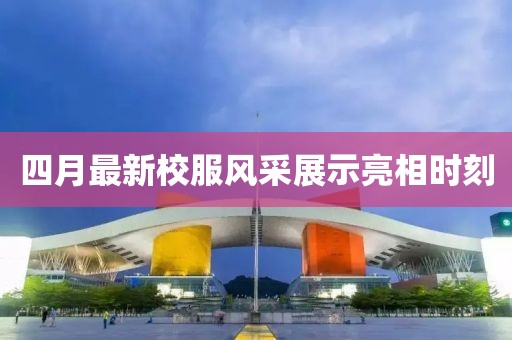 四月最新校服风采展示亮相时刻