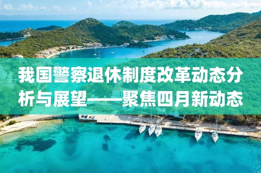 我国警察退休制度改革动态分析与展望——聚焦四月新动态