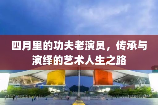四月里的功夫老演员，传承与演绎的艺术人生之路